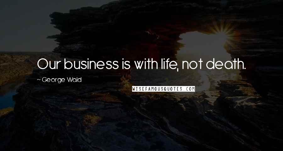 George Wald Quotes: Our business is with life, not death.