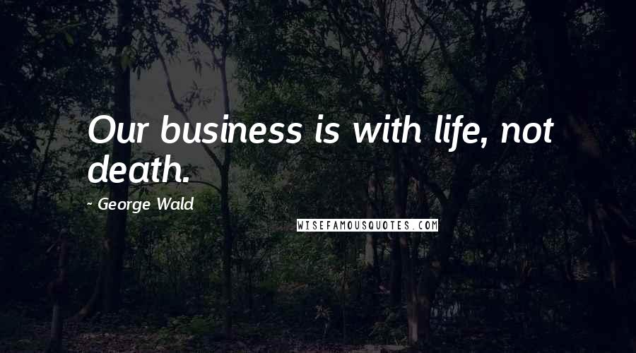 George Wald Quotes: Our business is with life, not death.