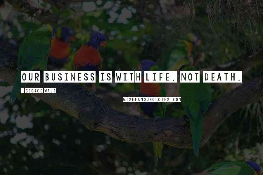 George Wald Quotes: Our business is with life, not death.