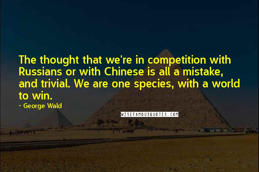 George Wald Quotes: The thought that we're in competition with Russians or with Chinese is all a mistake, and trivial. We are one species, with a world to win.