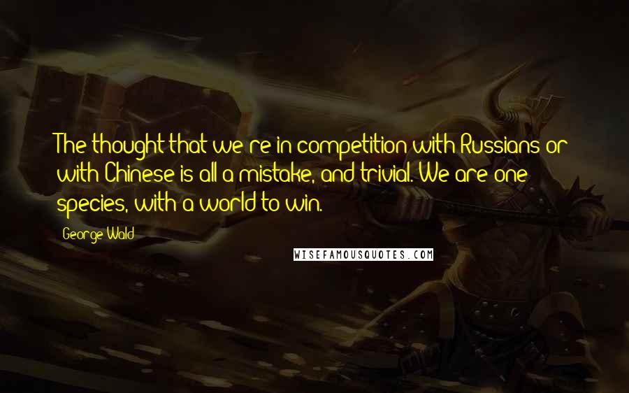 George Wald Quotes: The thought that we're in competition with Russians or with Chinese is all a mistake, and trivial. We are one species, with a world to win.