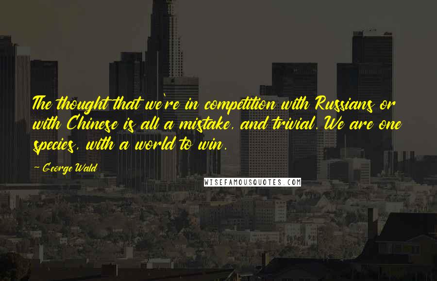 George Wald Quotes: The thought that we're in competition with Russians or with Chinese is all a mistake, and trivial. We are one species, with a world to win.