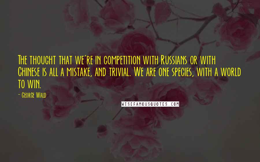 George Wald Quotes: The thought that we're in competition with Russians or with Chinese is all a mistake, and trivial. We are one species, with a world to win.