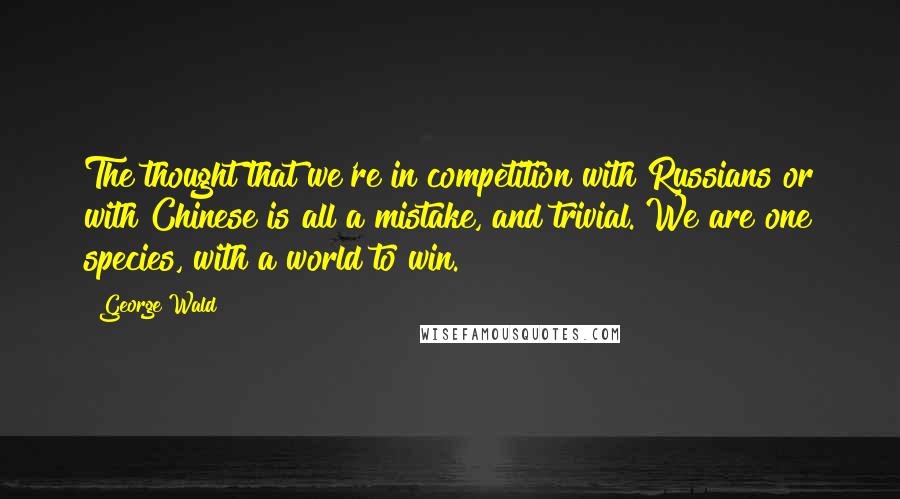 George Wald Quotes: The thought that we're in competition with Russians or with Chinese is all a mistake, and trivial. We are one species, with a world to win.