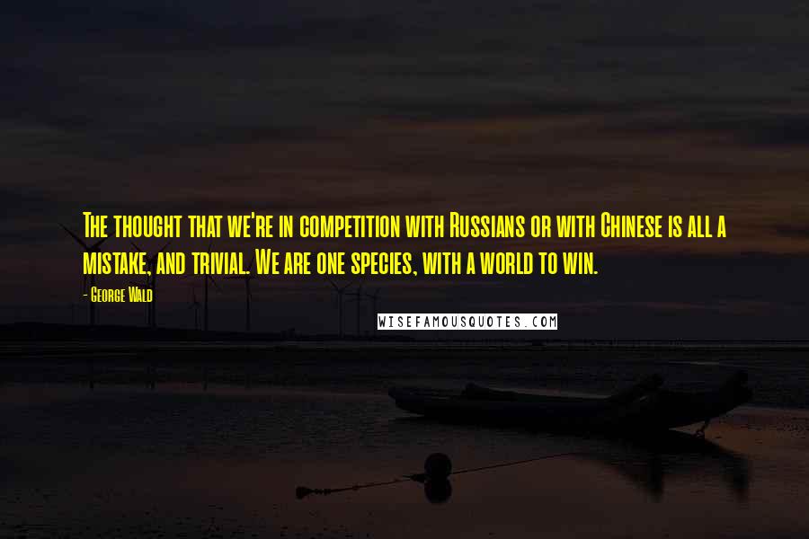 George Wald Quotes: The thought that we're in competition with Russians or with Chinese is all a mistake, and trivial. We are one species, with a world to win.