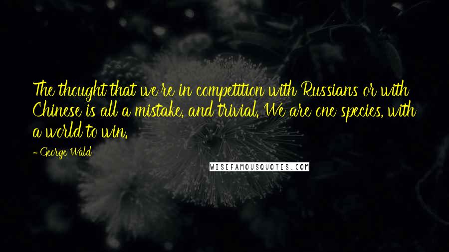 George Wald Quotes: The thought that we're in competition with Russians or with Chinese is all a mistake, and trivial. We are one species, with a world to win.