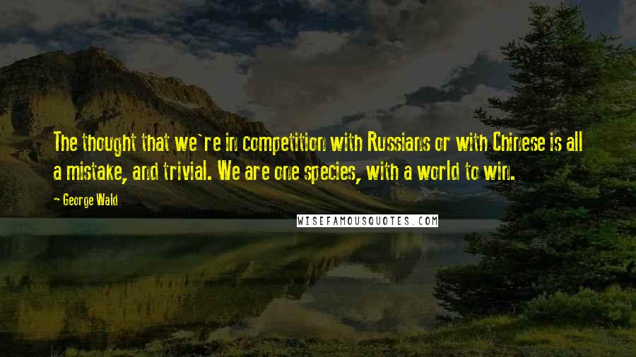 George Wald Quotes: The thought that we're in competition with Russians or with Chinese is all a mistake, and trivial. We are one species, with a world to win.