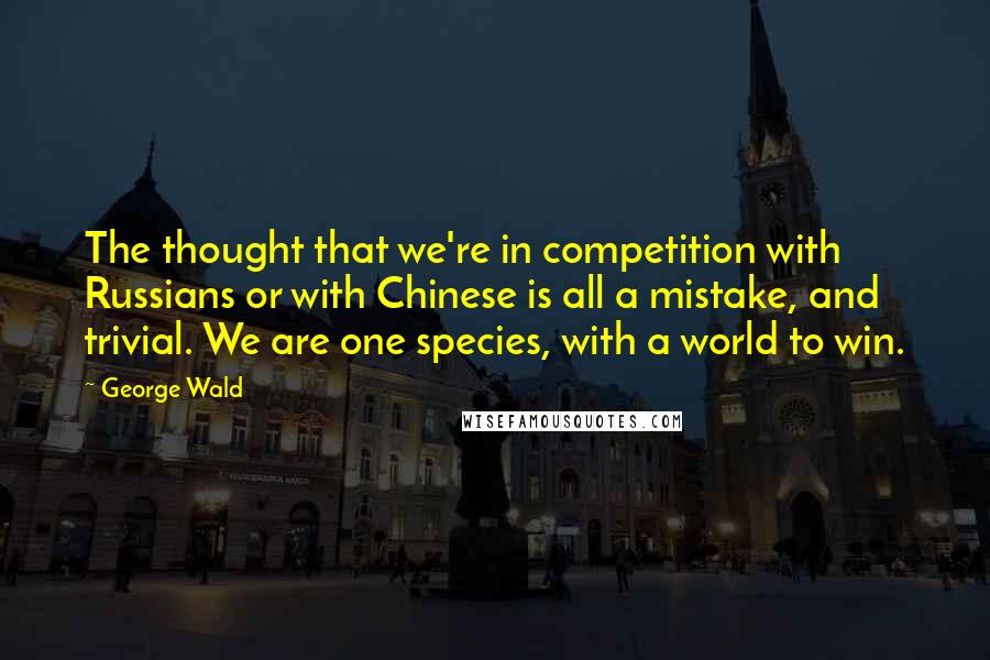 George Wald Quotes: The thought that we're in competition with Russians or with Chinese is all a mistake, and trivial. We are one species, with a world to win.