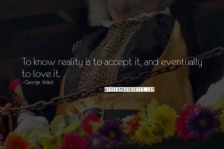 George Wald Quotes: To know reality is to accept it, and eventually to love it.