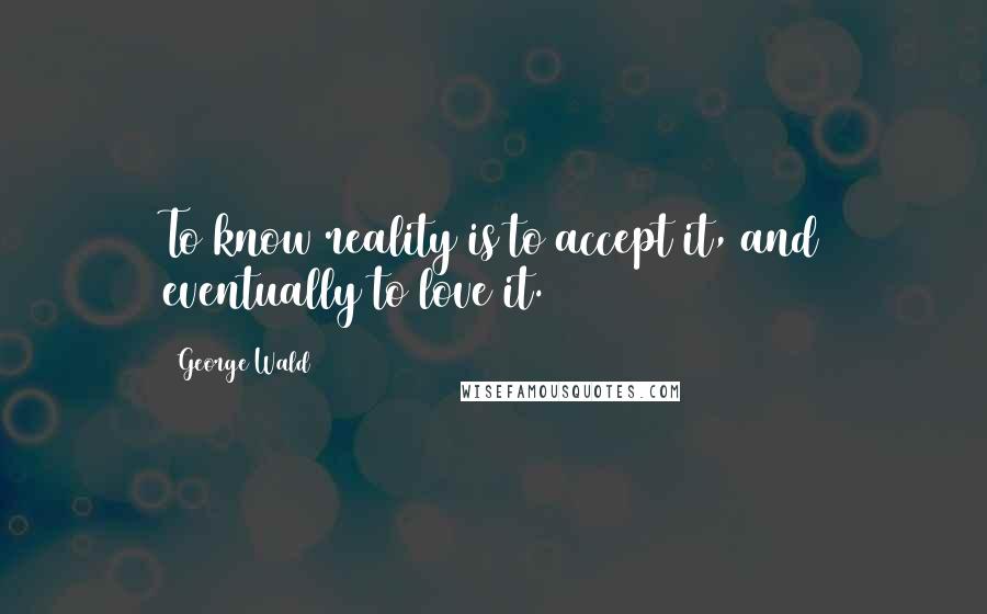 George Wald Quotes: To know reality is to accept it, and eventually to love it.