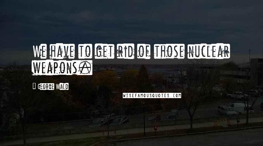 George Wald Quotes: We have to get rid of those nuclear weapons.
