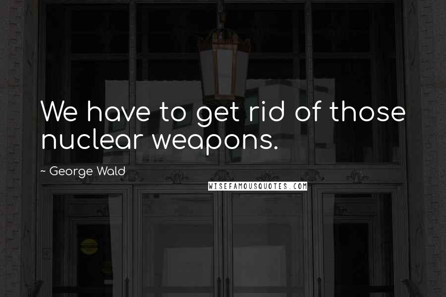 George Wald Quotes: We have to get rid of those nuclear weapons.