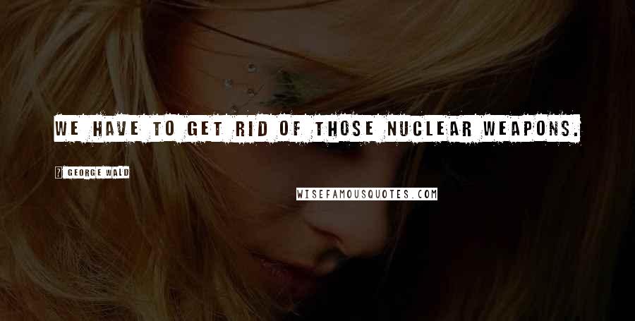 George Wald Quotes: We have to get rid of those nuclear weapons.