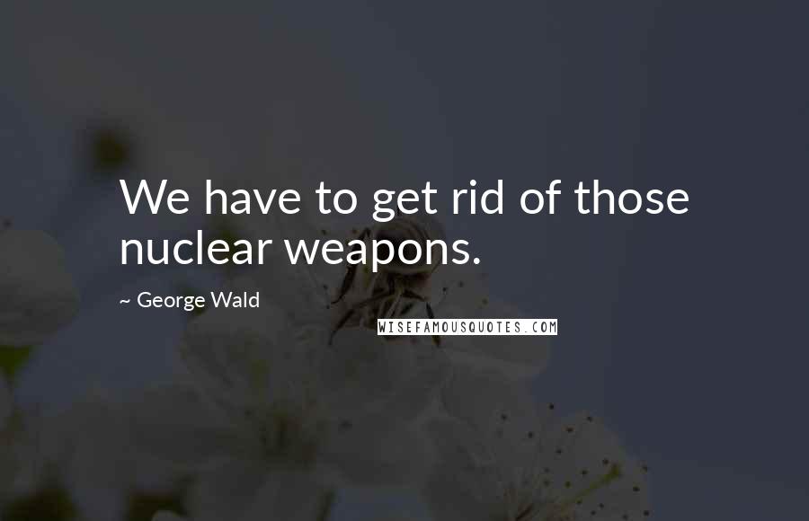 George Wald Quotes: We have to get rid of those nuclear weapons.