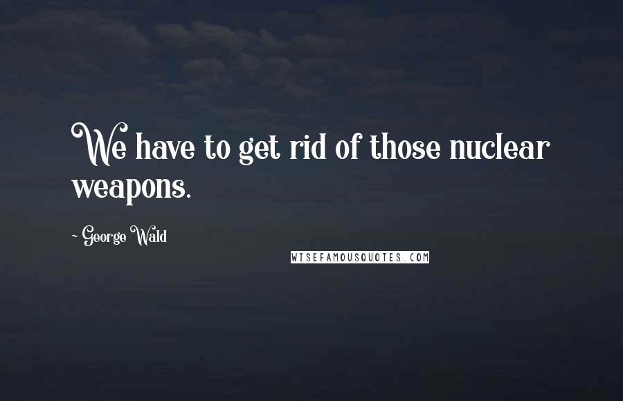 George Wald Quotes: We have to get rid of those nuclear weapons.