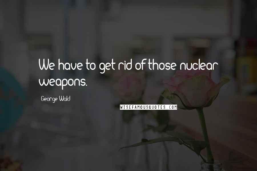 George Wald Quotes: We have to get rid of those nuclear weapons.