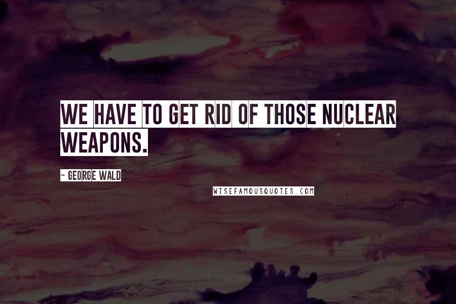 George Wald Quotes: We have to get rid of those nuclear weapons.