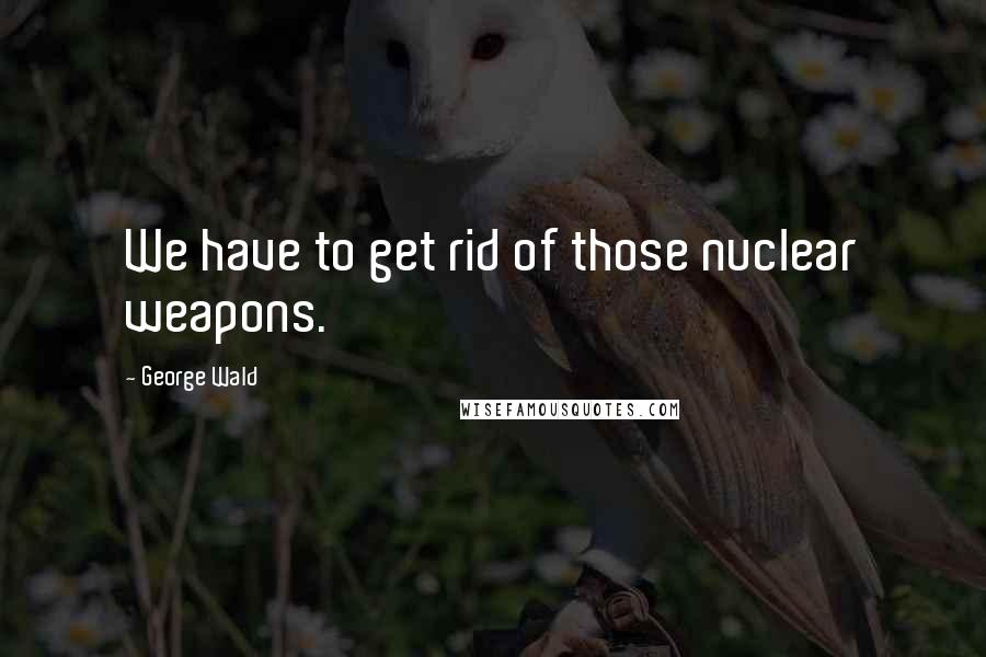 George Wald Quotes: We have to get rid of those nuclear weapons.