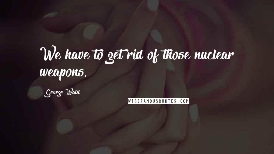 George Wald Quotes: We have to get rid of those nuclear weapons.