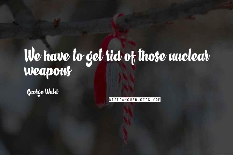 George Wald Quotes: We have to get rid of those nuclear weapons.