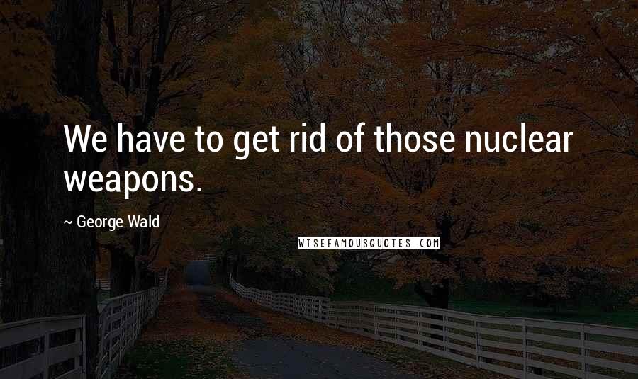 George Wald Quotes: We have to get rid of those nuclear weapons.