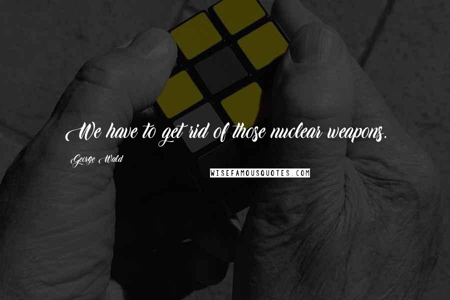George Wald Quotes: We have to get rid of those nuclear weapons.