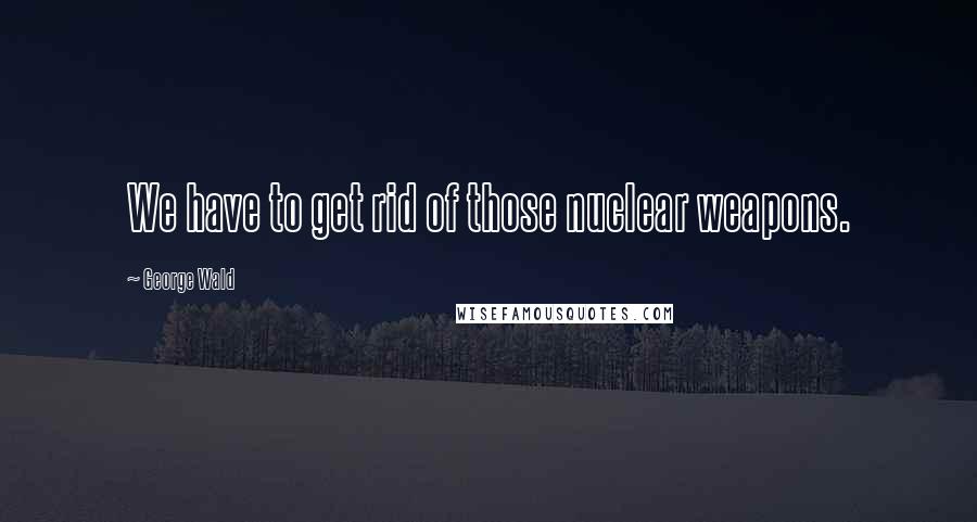 George Wald Quotes: We have to get rid of those nuclear weapons.