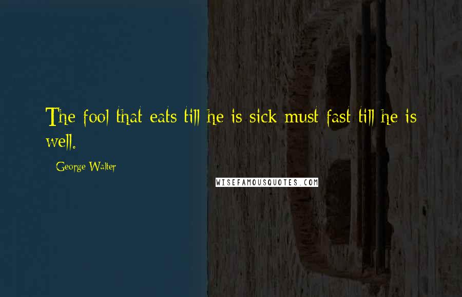 George Walter Quotes: The fool that eats till he is sick must fast till he is well.