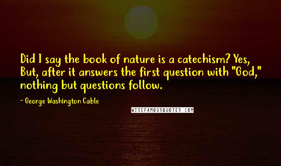 George Washington Cable Quotes: Did I say the book of nature is a catechism? Yes, But, after it answers the first question with "God," nothing but questions follow.