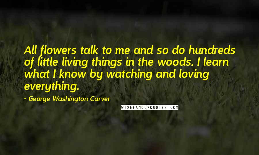 George Washington Carver Quotes: All flowers talk to me and so do hundreds of little living things in the woods. I learn what I know by watching and loving everything.