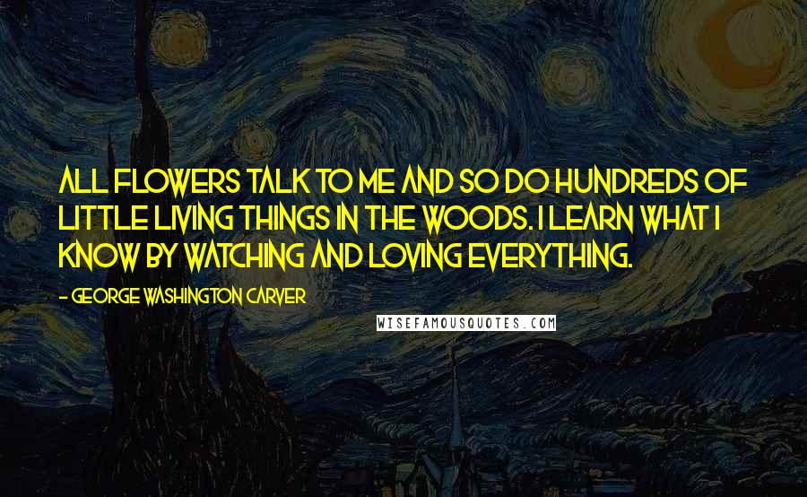 George Washington Carver Quotes: All flowers talk to me and so do hundreds of little living things in the woods. I learn what I know by watching and loving everything.