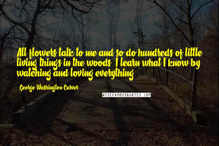 George Washington Carver Quotes: All flowers talk to me and so do hundreds of little living things in the woods. I learn what I know by watching and loving everything.