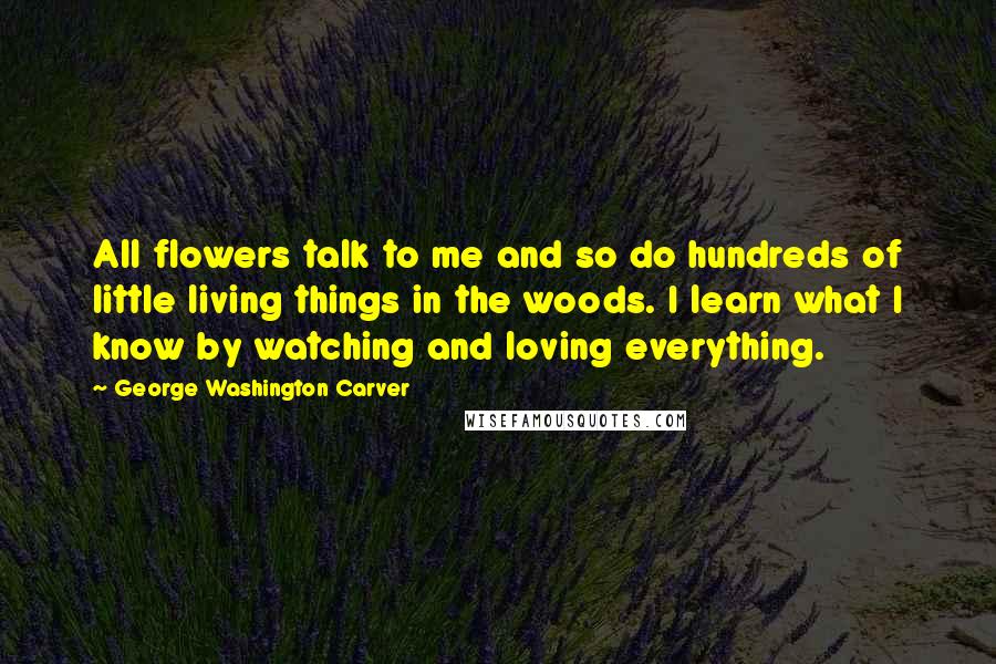 George Washington Carver Quotes: All flowers talk to me and so do hundreds of little living things in the woods. I learn what I know by watching and loving everything.