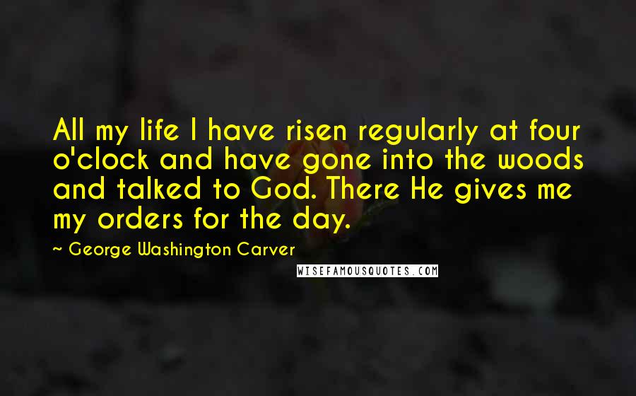 George Washington Carver Quotes: All my life I have risen regularly at four o'clock and have gone into the woods and talked to God. There He gives me my orders for the day.
