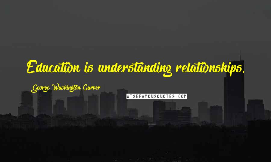 George Washington Carver Quotes: Education is understanding relationships.