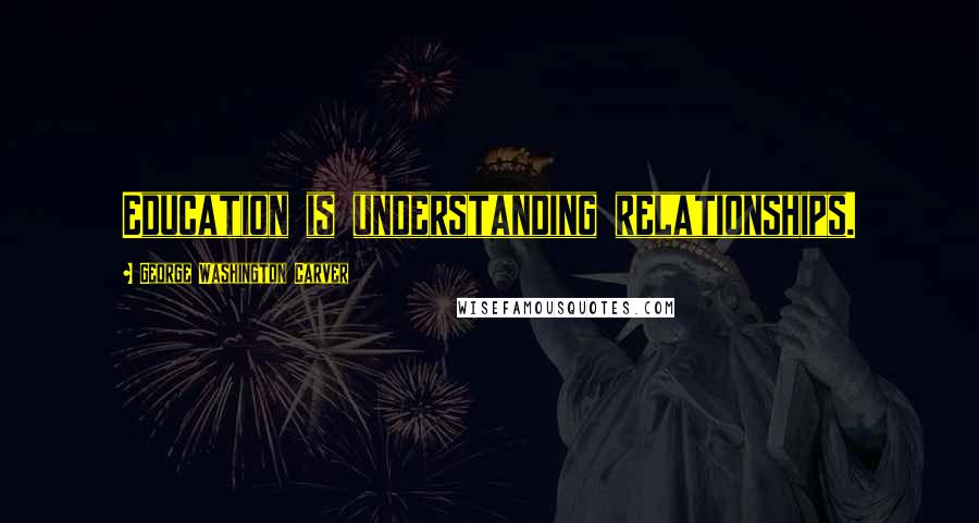 George Washington Carver Quotes: Education is understanding relationships.