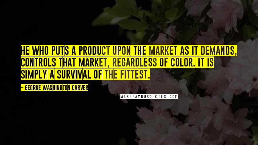 George Washington Carver Quotes: He who puts a product upon the market as it demands, controls that market, regardless of color. It is simply a survival of the fittest.