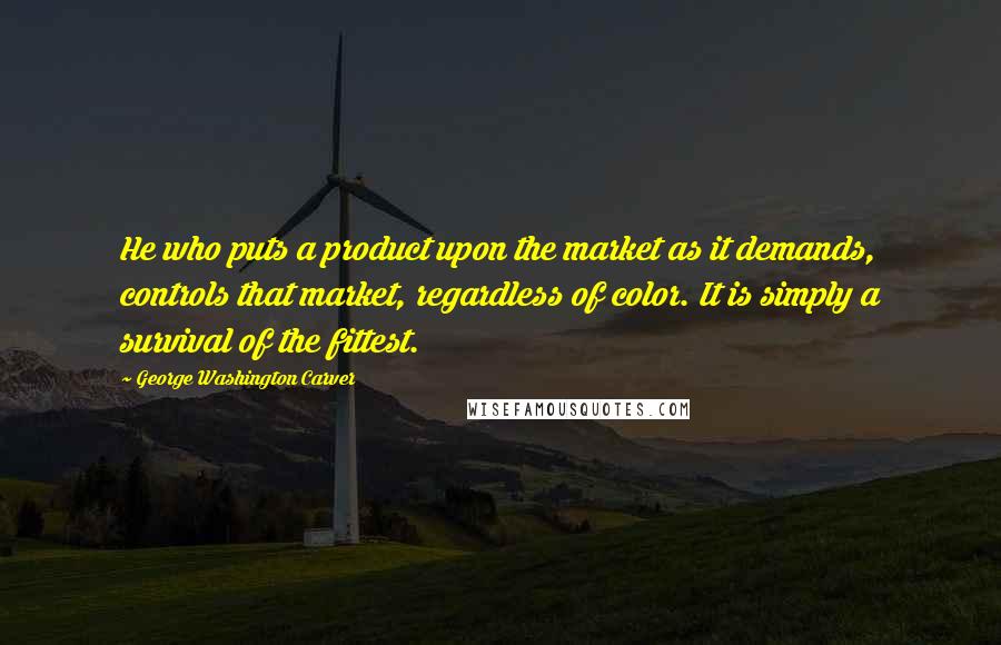 George Washington Carver Quotes: He who puts a product upon the market as it demands, controls that market, regardless of color. It is simply a survival of the fittest.
