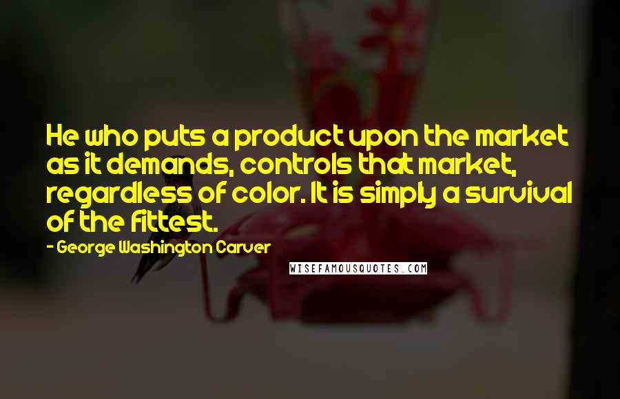 George Washington Carver Quotes: He who puts a product upon the market as it demands, controls that market, regardless of color. It is simply a survival of the fittest.