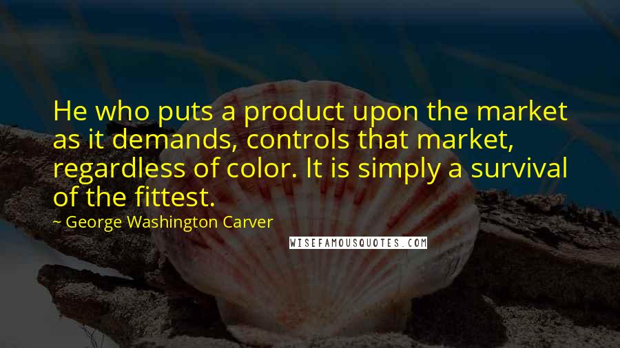 George Washington Carver Quotes: He who puts a product upon the market as it demands, controls that market, regardless of color. It is simply a survival of the fittest.