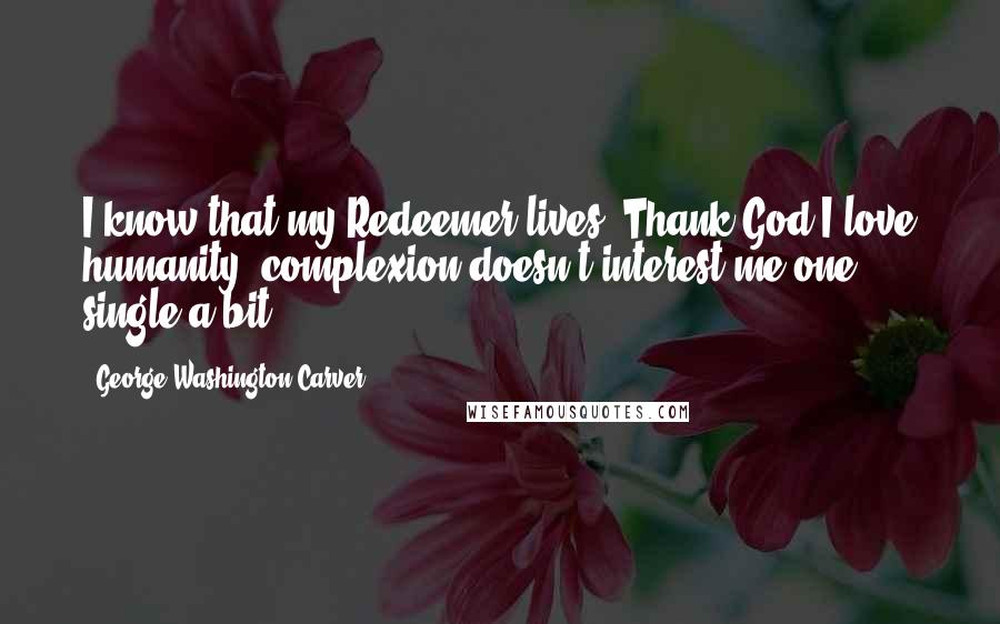 George Washington Carver Quotes: I know that my Redeemer lives. Thank God I love humanity, complexion doesn't interest me one single a bit.