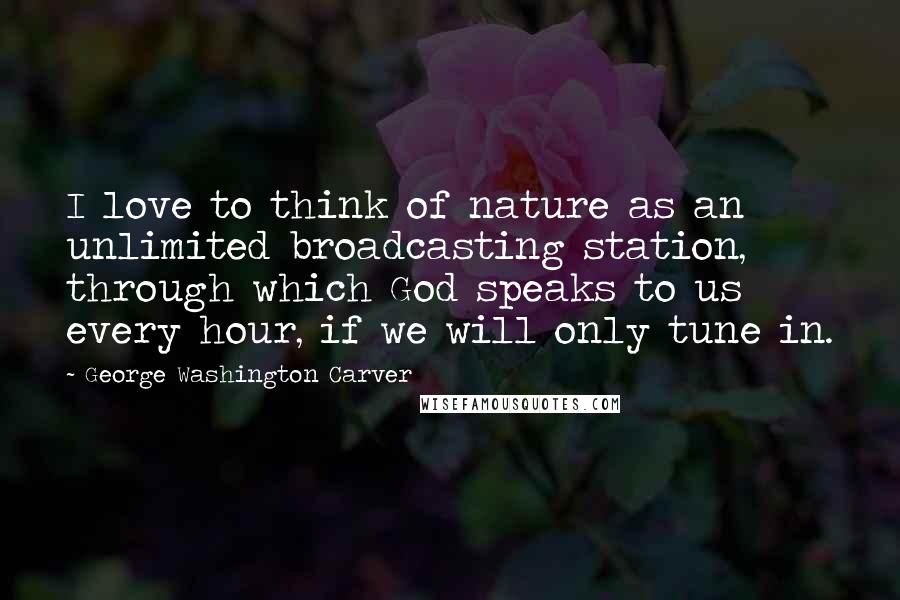 George Washington Carver Quotes: I love to think of nature as an unlimited broadcasting station, through which God speaks to us every hour, if we will only tune in.