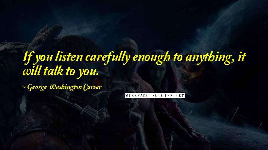 George Washington Carver Quotes: If you listen carefully enough to anything, it will talk to you.