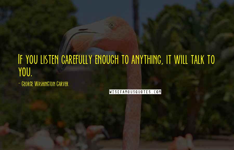 George Washington Carver Quotes: If you listen carefully enough to anything, it will talk to you.