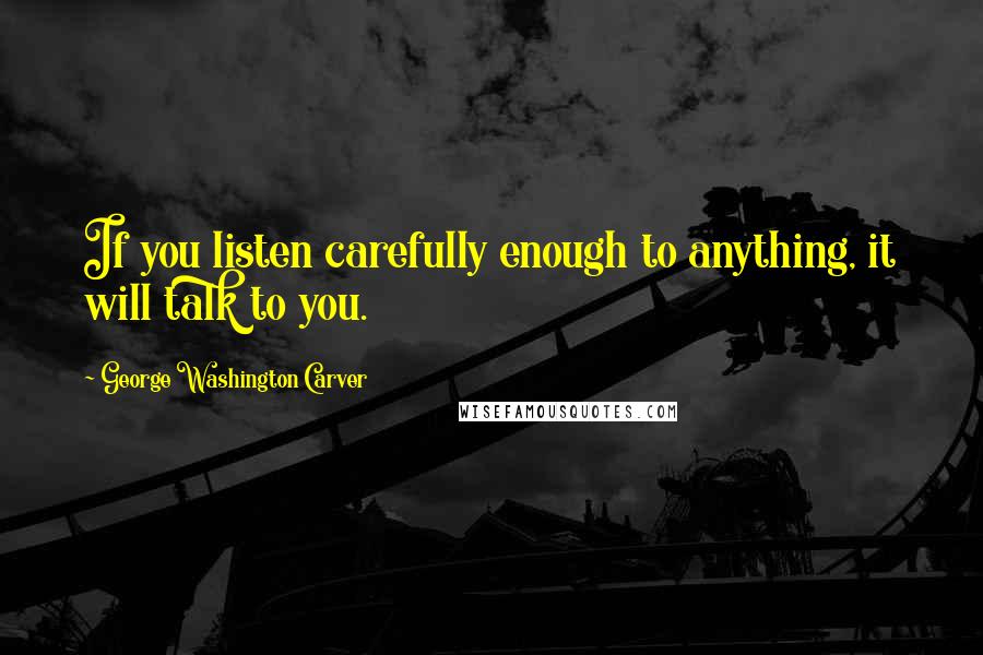 George Washington Carver Quotes: If you listen carefully enough to anything, it will talk to you.