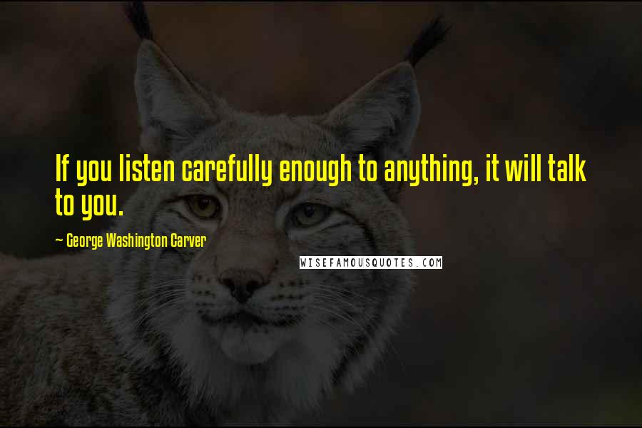 George Washington Carver Quotes: If you listen carefully enough to anything, it will talk to you.