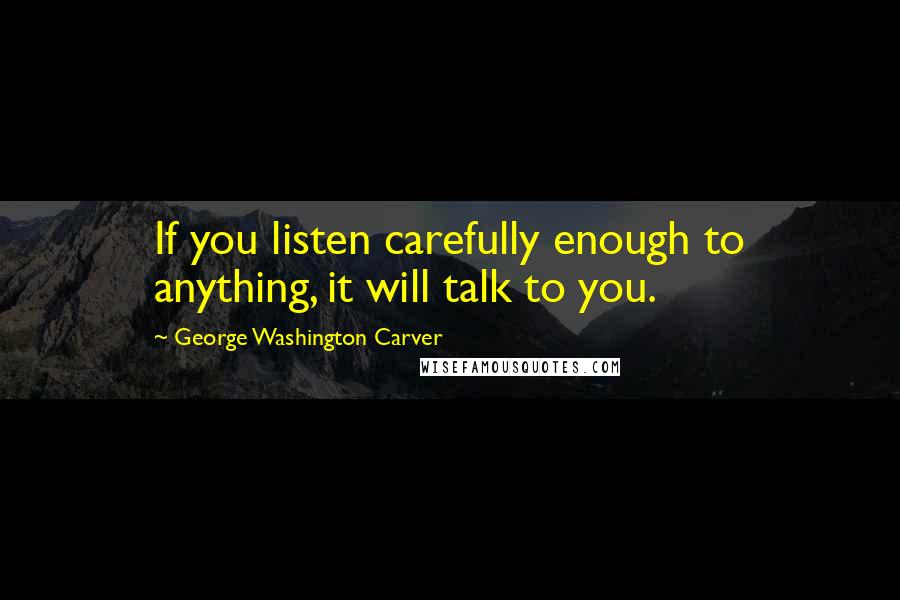 George Washington Carver Quotes: If you listen carefully enough to anything, it will talk to you.