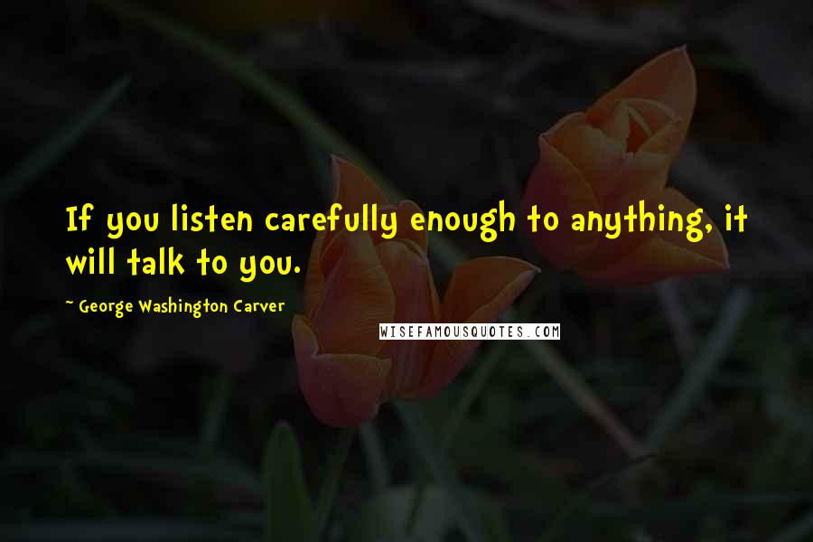 George Washington Carver Quotes: If you listen carefully enough to anything, it will talk to you.