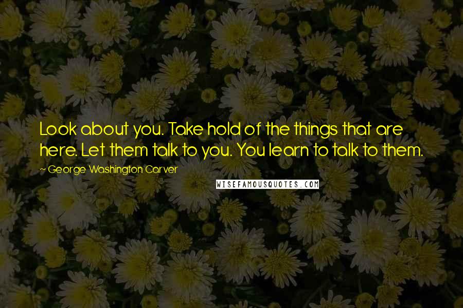 George Washington Carver Quotes: Look about you. Take hold of the things that are here. Let them talk to you. You learn to talk to them.