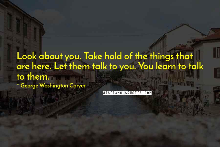 George Washington Carver Quotes: Look about you. Take hold of the things that are here. Let them talk to you. You learn to talk to them.